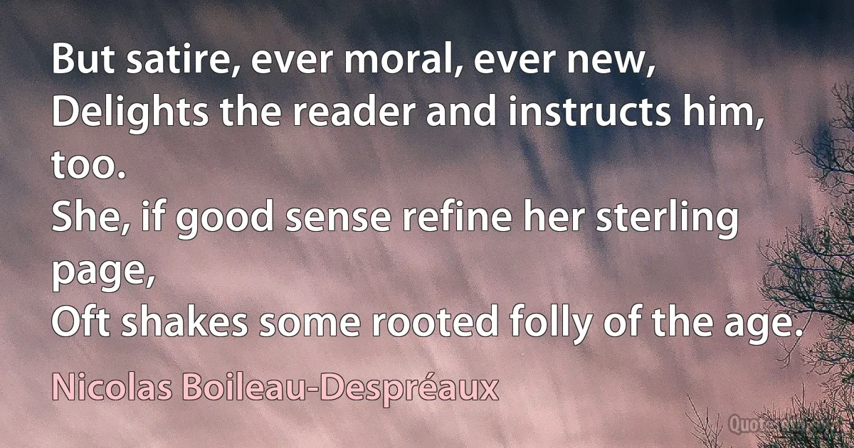 But satire, ever moral, ever new,
Delights the reader and instructs him, too.
She, if good sense refine her sterling page,
Oft shakes some rooted folly of the age. (Nicolas Boileau-Despréaux)