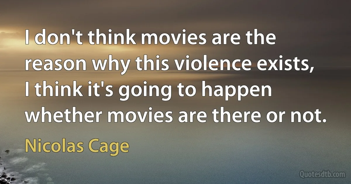 I don't think movies are the reason why this violence exists, I think it's going to happen whether movies are there or not. (Nicolas Cage)