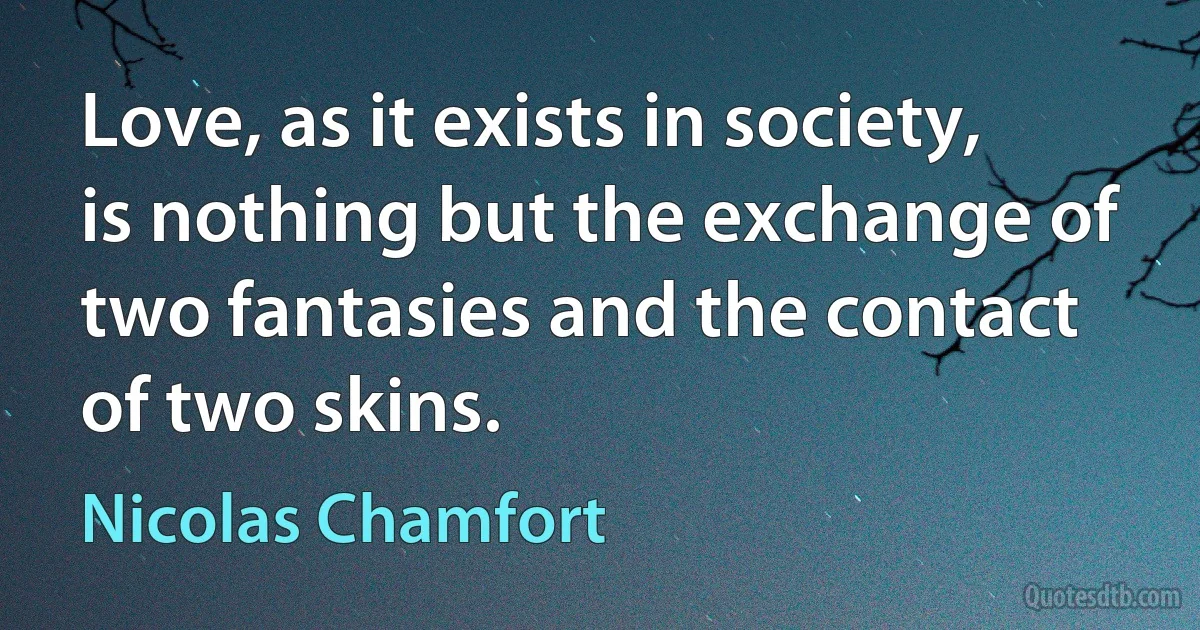 Love, as it exists in society, is nothing but the exchange of two fantasies and the contact of two skins. (Nicolas Chamfort)