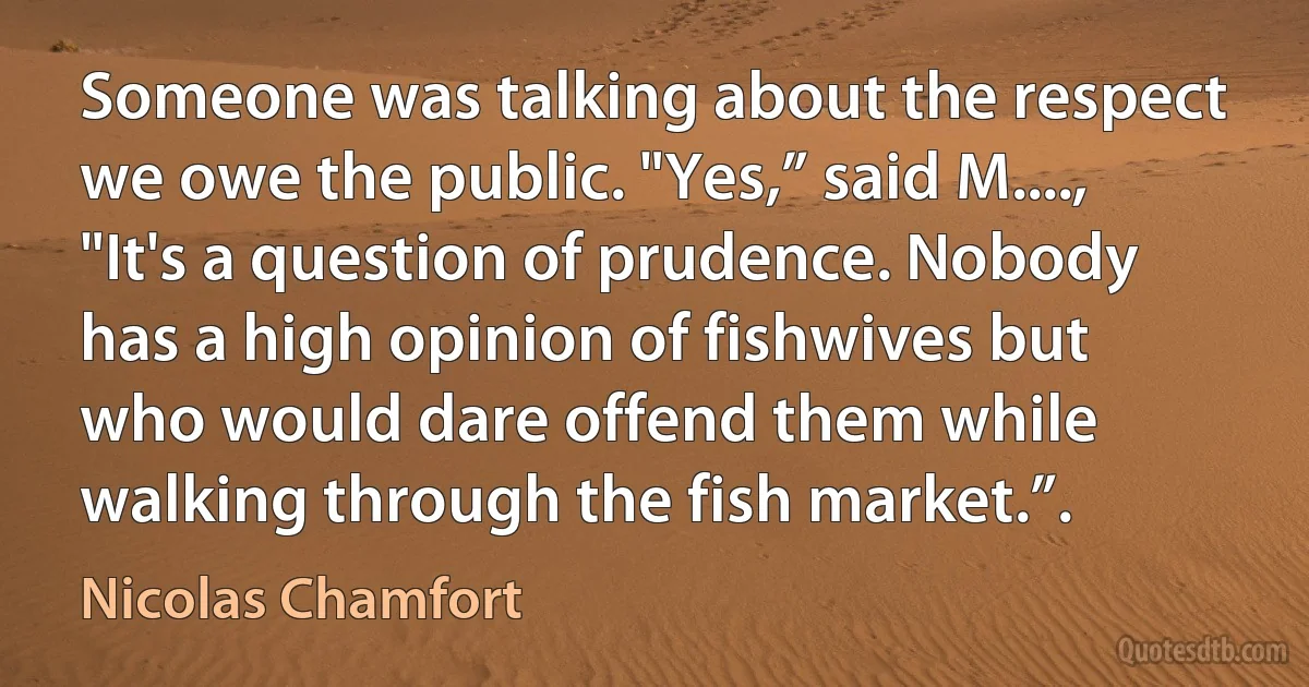 Someone was talking about the respect we owe the public. "Yes,” said M...., "It's a question of prudence. Nobody has a high opinion of fishwives but who would dare offend them while walking through the fish market.”. (Nicolas Chamfort)