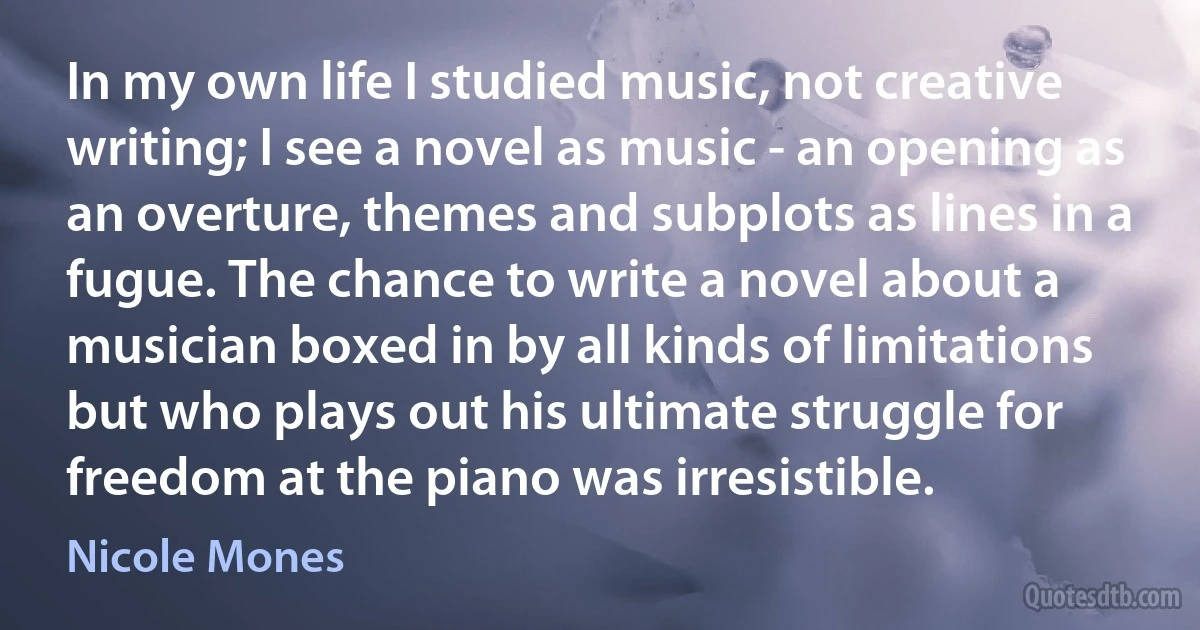 In my own life I studied music, not creative writing; I see a novel as music - an opening as an overture, themes and subplots as lines in a fugue. The chance to write a novel about a musician boxed in by all kinds of limitations but who plays out his ultimate struggle for freedom at the piano was irresistible. (Nicole Mones)