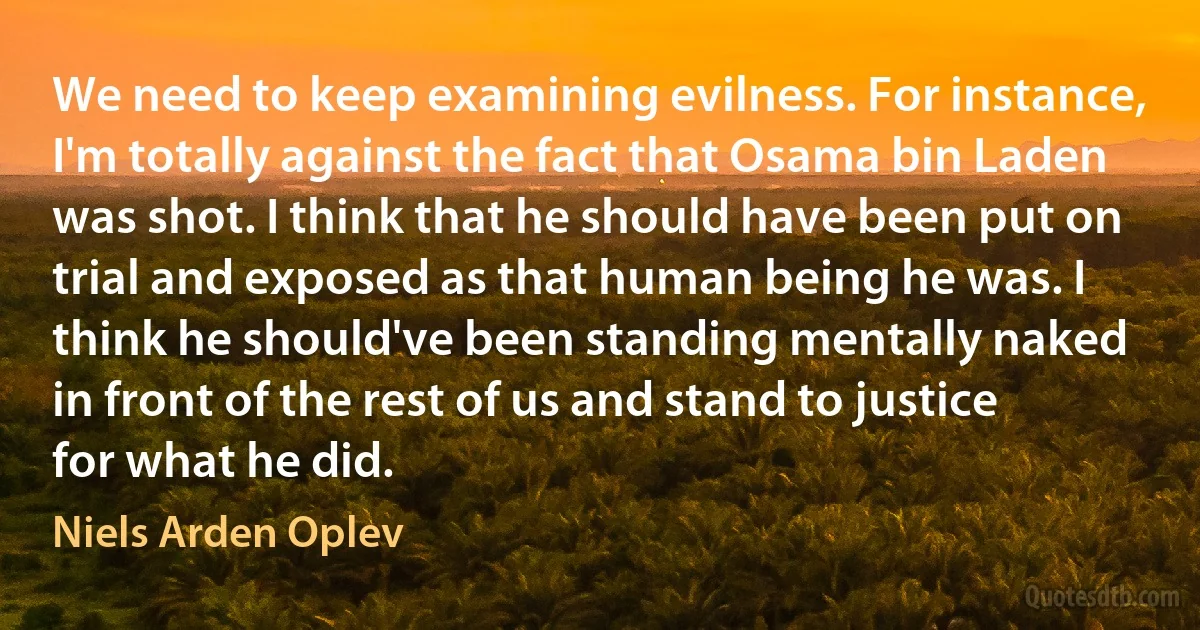 We need to keep examining evilness. For instance, I'm totally against the fact that Osama bin Laden was shot. I think that he should have been put on trial and exposed as that human being he was. I think he should've been standing mentally naked in front of the rest of us and stand to justice for what he did. (Niels Arden Oplev)