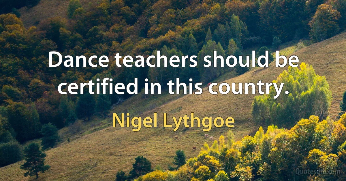 Dance teachers should be certified in this country. (Nigel Lythgoe)