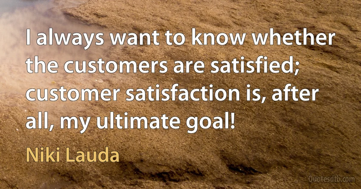 I always want to know whether the customers are satisfied; customer satisfaction is, after all, my ultimate goal! (Niki Lauda)