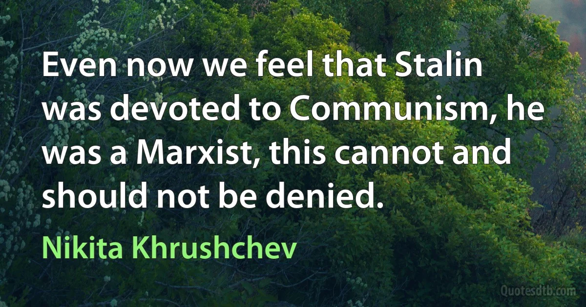 Even now we feel that Stalin was devoted to Communism, he was a Marxist, this cannot and should not be denied. (Nikita Khrushchev)