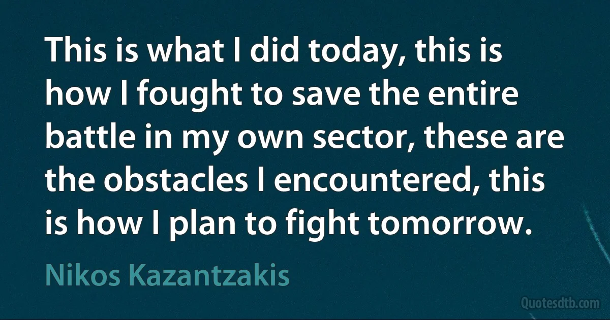 This is what I did today, this is how I fought to save the entire battle in my own sector, these are the obstacles I encountered, this is how I plan to fight tomorrow. (Nikos Kazantzakis)