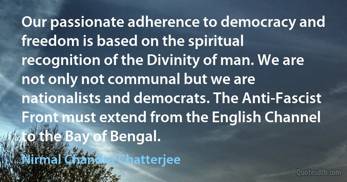 Our passionate adherence to democracy and freedom is based on the spiritual recognition of the Divinity of man. We are not only not communal but we are nationalists and democrats. The Anti-Fascist Front must extend from the English Channel to the Bay of Bengal. (Nirmal Chandra Chatterjee)