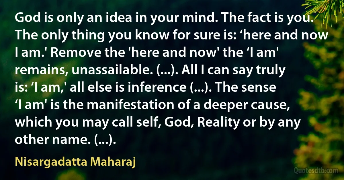 God is only an idea in your mind. The fact is you. The only thing you know for sure is: ‘here and now I am.' Remove the 'here and now' the ‘I am' remains, unassailable. (...). All I can say truly is: ‘I am,' all else is inference (...). The sense ‘I am' is the manifestation of a deeper cause, which you may call self, God, Reality or by any other name. (...). (Nisargadatta Maharaj)