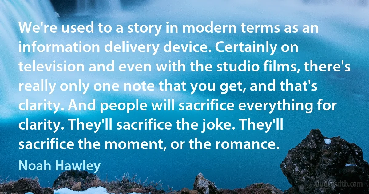 We're used to a story in modern terms as an information delivery device. Certainly on television and even with the studio films, there's really only one note that you get, and that's clarity. And people will sacrifice everything for clarity. They'll sacrifice the joke. They'll sacrifice the moment, or the romance. (Noah Hawley)