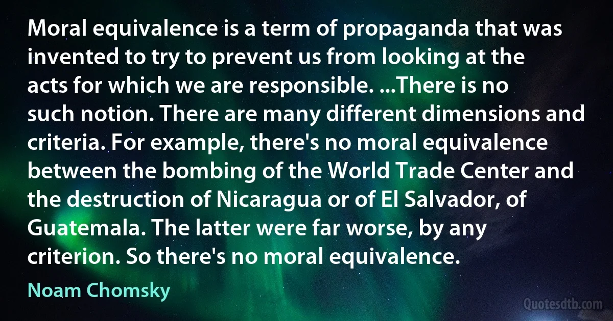 Moral equivalence is a term of propaganda that was invented to try to prevent us from looking at the acts for which we are responsible. ...There is no such notion. There are many different dimensions and criteria. For example, there's no moral equivalence between the bombing of the World Trade Center and the destruction of Nicaragua or of El Salvador, of Guatemala. The latter were far worse, by any criterion. So there's no moral equivalence. (Noam Chomsky)