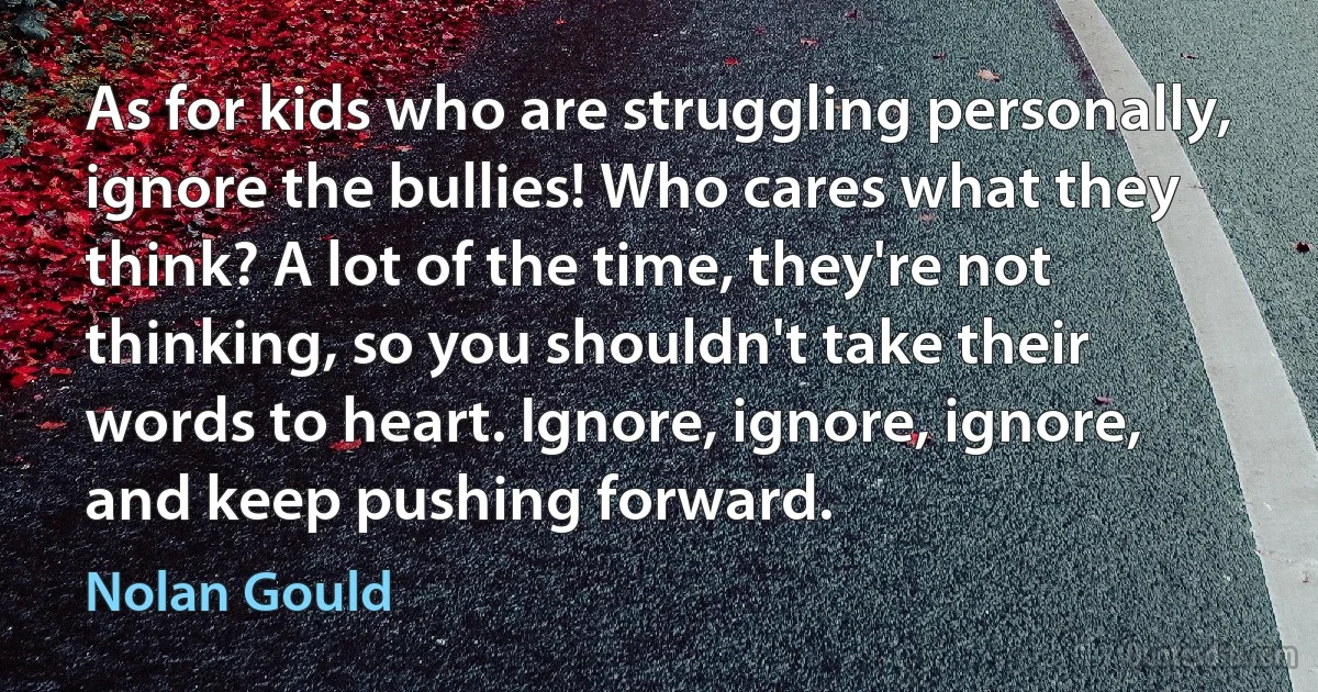 As for kids who are struggling personally, ignore the bullies! Who cares what they think? A lot of the time, they're not thinking, so you shouldn't take their words to heart. Ignore, ignore, ignore, and keep pushing forward. (Nolan Gould)