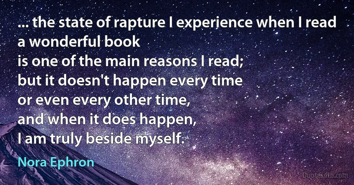 ... the state of rapture I experience when I read a wonderful book
is one of the main reasons I read;
but it doesn't happen every time
or even every other time,
and when it does happen,
I am truly beside myself. (Nora Ephron)