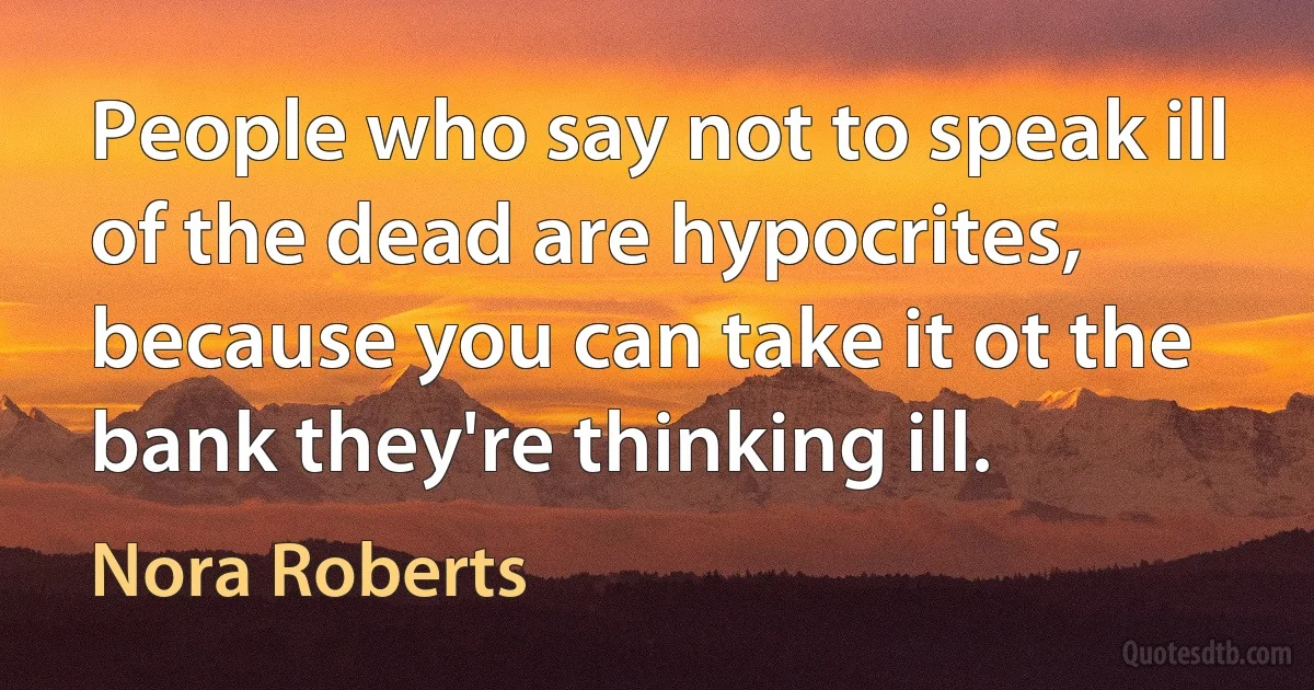 People who say not to speak ill of the dead are hypocrites, because you can take it ot the bank they're thinking ill. (Nora Roberts)