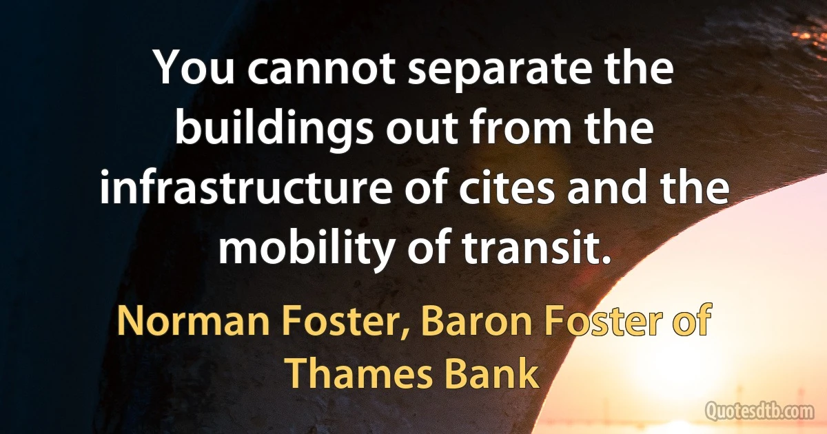 You cannot separate the buildings out from the infrastructure of cites and the mobility of transit. (Norman Foster, Baron Foster of Thames Bank)