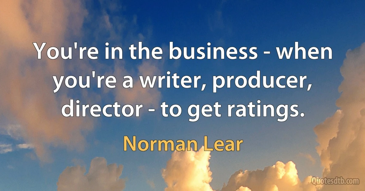 You're in the business - when you're a writer, producer, director - to get ratings. (Norman Lear)