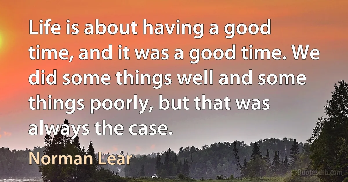 Life is about having a good time, and it was a good time. We did some things well and some things poorly, but that was always the case. (Norman Lear)