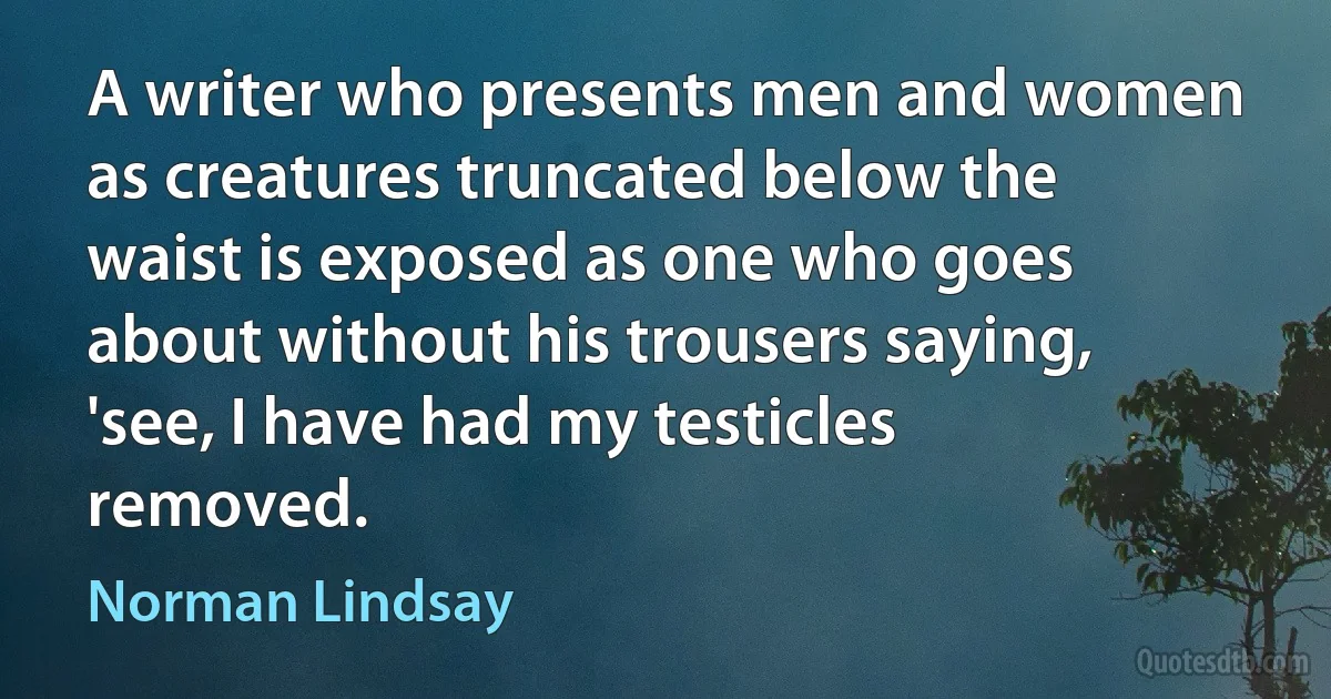 A writer who presents men and women as creatures truncated below the waist is exposed as one who goes about without his trousers saying, 'see, I have had my testicles removed. (Norman Lindsay)