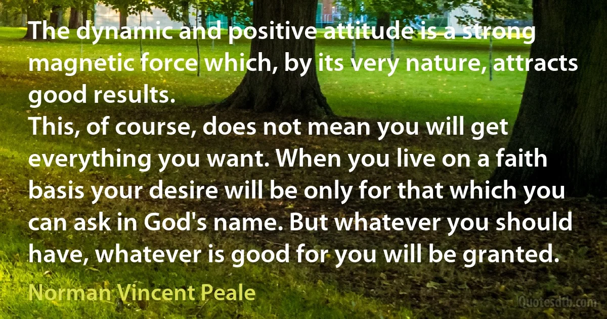 The dynamic and positive attitude is a strong magnetic force which, by its very nature, attracts good results.
This, of course, does not mean you will get everything you want. When you live on a faith basis your desire will be only for that which you can ask in God's name. But whatever you should have, whatever is good for you will be granted. (Norman Vincent Peale)