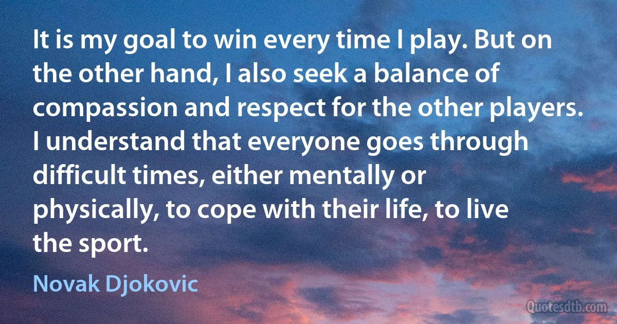 It is my goal to win every time I play. But on the other hand, I also seek a balance of compassion and respect for the other players. I understand that everyone goes through difficult times, either mentally or physically, to cope with their life, to live the sport. (Novak Djokovic)