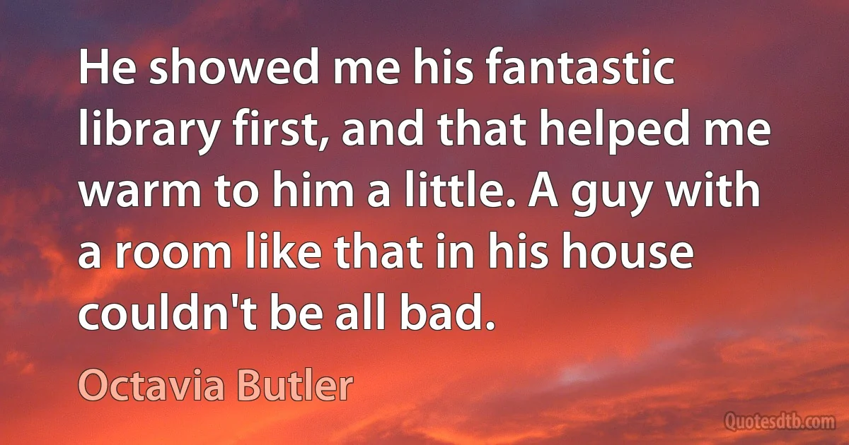 He showed me his fantastic library first, and that helped me warm to him a little. A guy with a room like that in his house couldn't be all bad. (Octavia Butler)