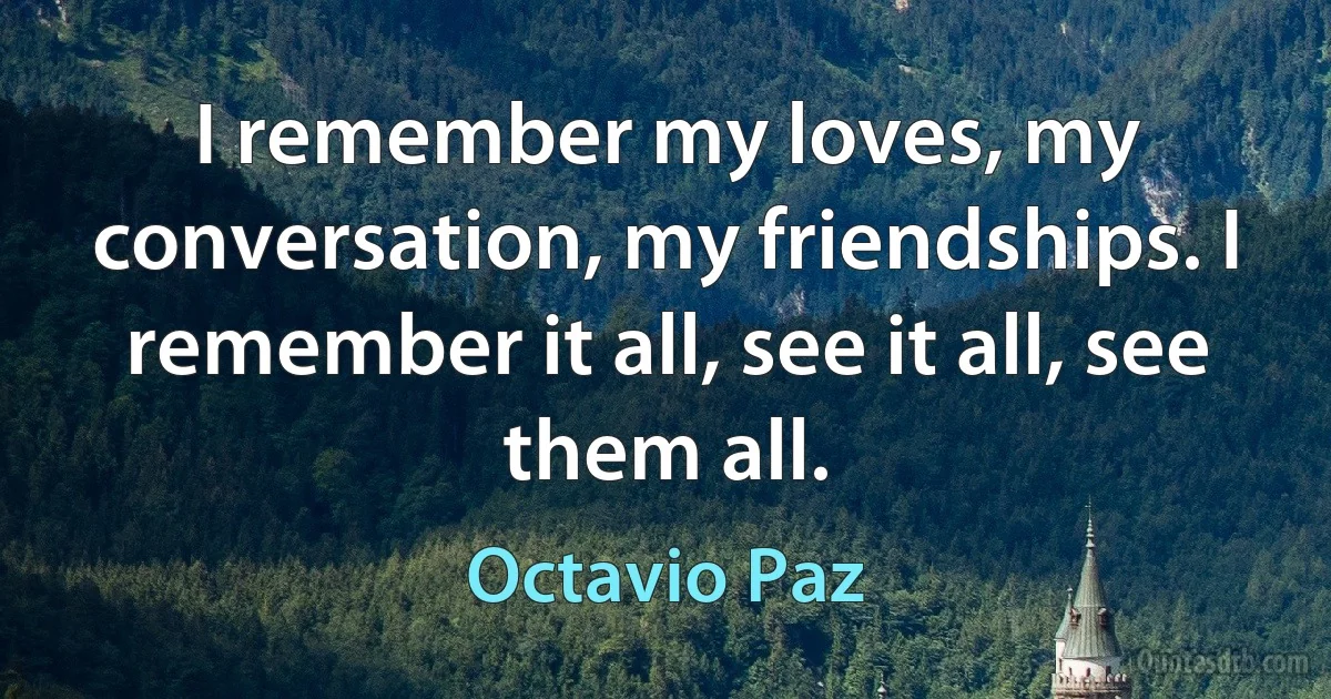 I remember my loves, my conversation, my friendships. I remember it all, see it all, see them all. (Octavio Paz)