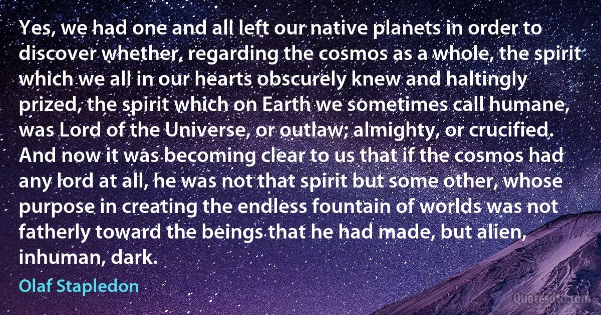 Yes, we had one and all left our native planets in order to discover whether, regarding the cosmos as a whole, the spirit which we all in our hearts obscurely knew and haltingly prized, the spirit which on Earth we sometimes call humane, was Lord of the Universe, or outlaw; almighty, or crucified. And now it was becoming clear to us that if the cosmos had any lord at all, he was not that spirit but some other, whose purpose in creating the endless fountain of worlds was not fatherly toward the beings that he had made, but alien, inhuman, dark. (Olaf Stapledon)