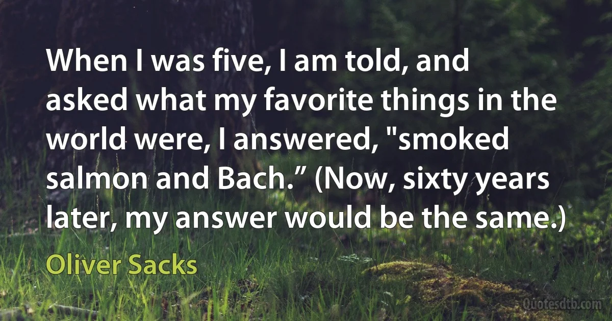 When I was five, I am told, and asked what my favorite things in the world were, I answered, "smoked salmon and Bach.” (Now, sixty years later, my answer would be the same.) (Oliver Sacks)