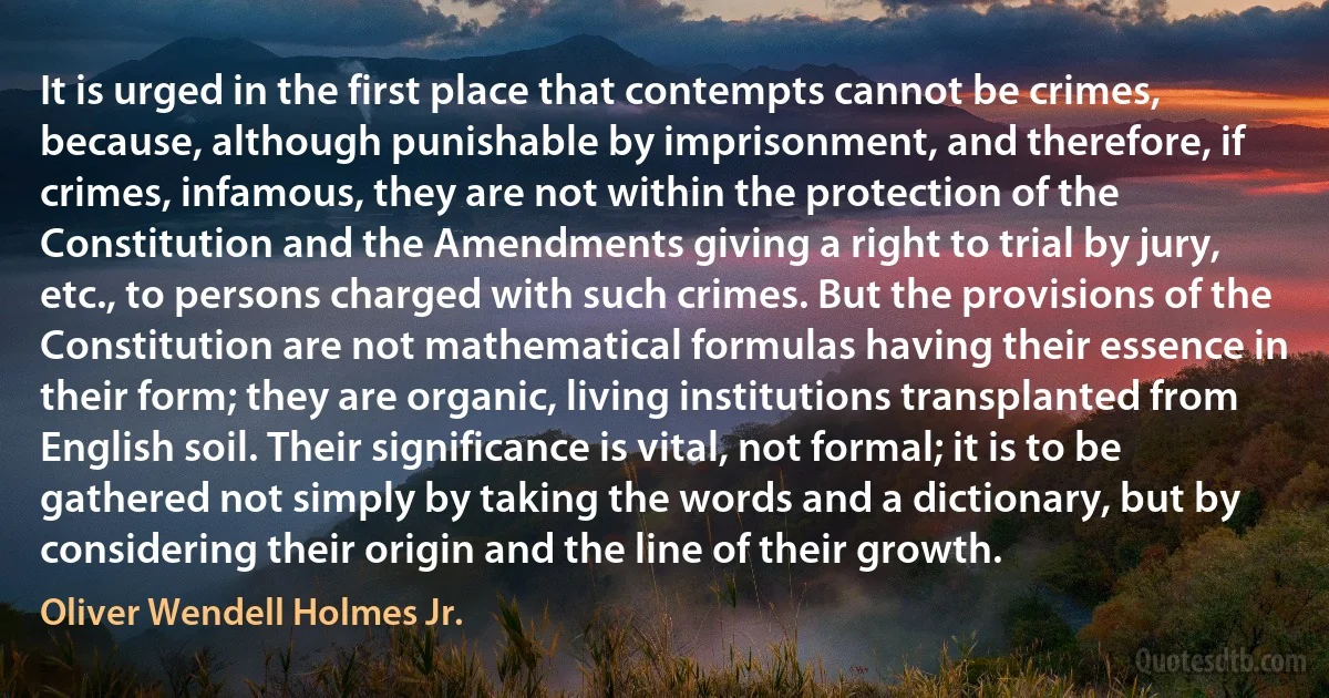 It is urged in the first place that contempts cannot be crimes, because, although punishable by imprisonment, and therefore, if crimes, infamous, they are not within the protection of the Constitution and the Amendments giving a right to trial by jury, etc., to persons charged with such crimes. But the provisions of the Constitution are not mathematical formulas having their essence in their form; they are organic, living institutions transplanted from English soil. Their significance is vital, not formal; it is to be gathered not simply by taking the words and a dictionary, but by considering their origin and the line of their growth. (Oliver Wendell Holmes Jr.)