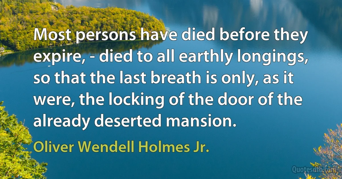 Most persons have died before they expire, - died to all earthly longings, so that the last breath is only, as it were, the locking of the door of the already deserted mansion. (Oliver Wendell Holmes Jr.)