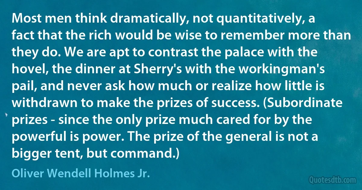 Most men think dramatically, not quantitatively, a fact that the rich would be wise to remember more than they do. We are apt to contrast the palace with the hovel, the dinner at Sherry's with the workingman's pail, and never ask how much or realize how little is withdrawn to make the prizes of success. (Subordinate prizes - since the only prize much cared for by the powerful is power. The prize of the general is not a bigger tent, but command.) (Oliver Wendell Holmes Jr.)