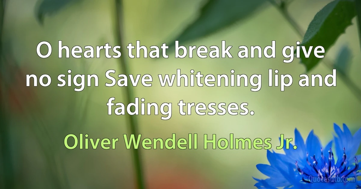 O hearts that break and give no sign Save whitening lip and fading tresses. (Oliver Wendell Holmes Jr.)