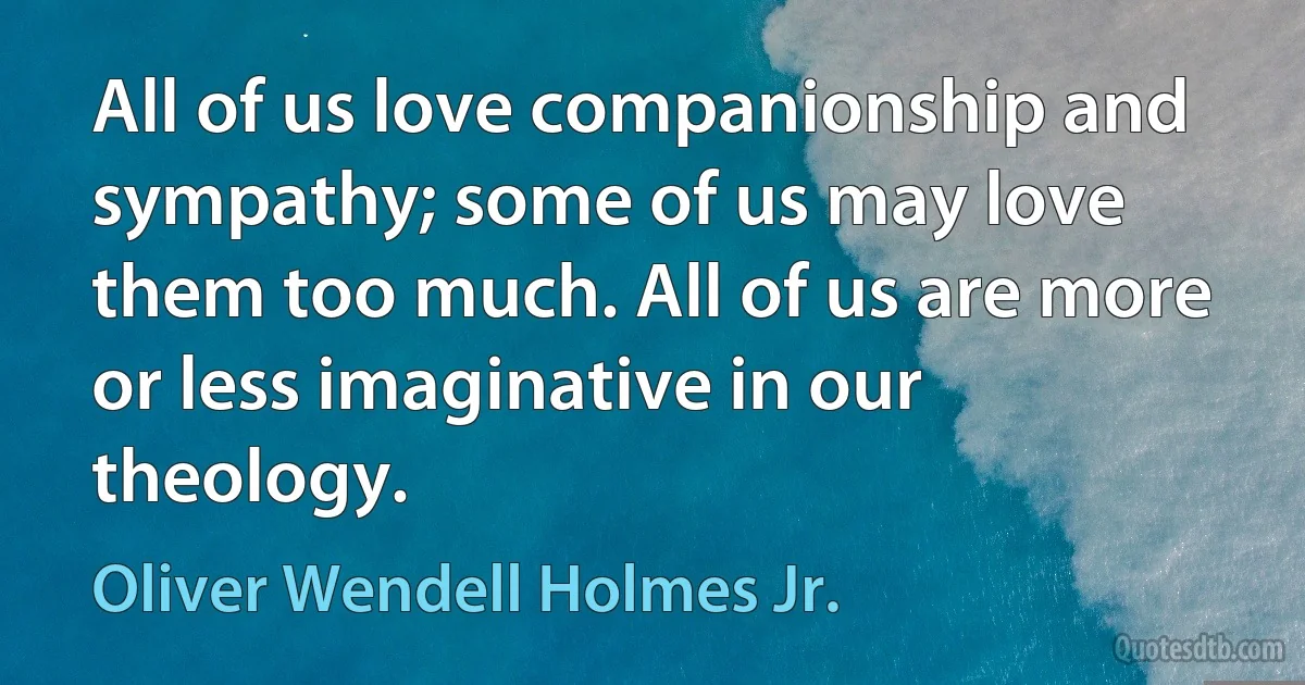 All of us love companionship and sympathy; some of us may love them too much. All of us are more or less imaginative in our theology. (Oliver Wendell Holmes Jr.)