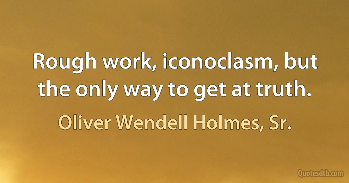 Rough work, iconoclasm, but the only way to get at truth. (Oliver Wendell Holmes, Sr.)