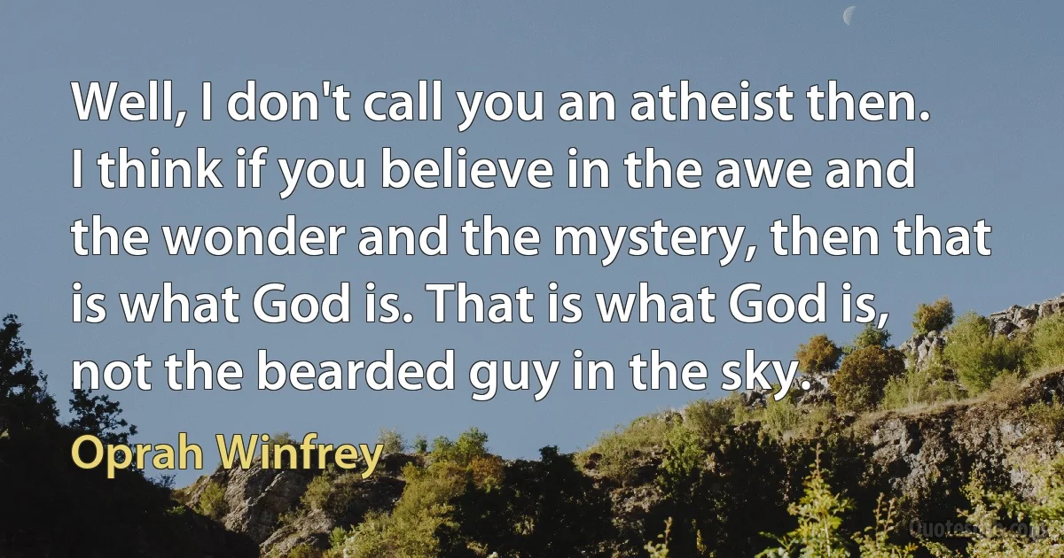 Well, I don't call you an atheist then. I think if you believe in the awe and the wonder and the mystery, then that is what God is. That is what God is, not the bearded guy in the sky. (Oprah Winfrey)