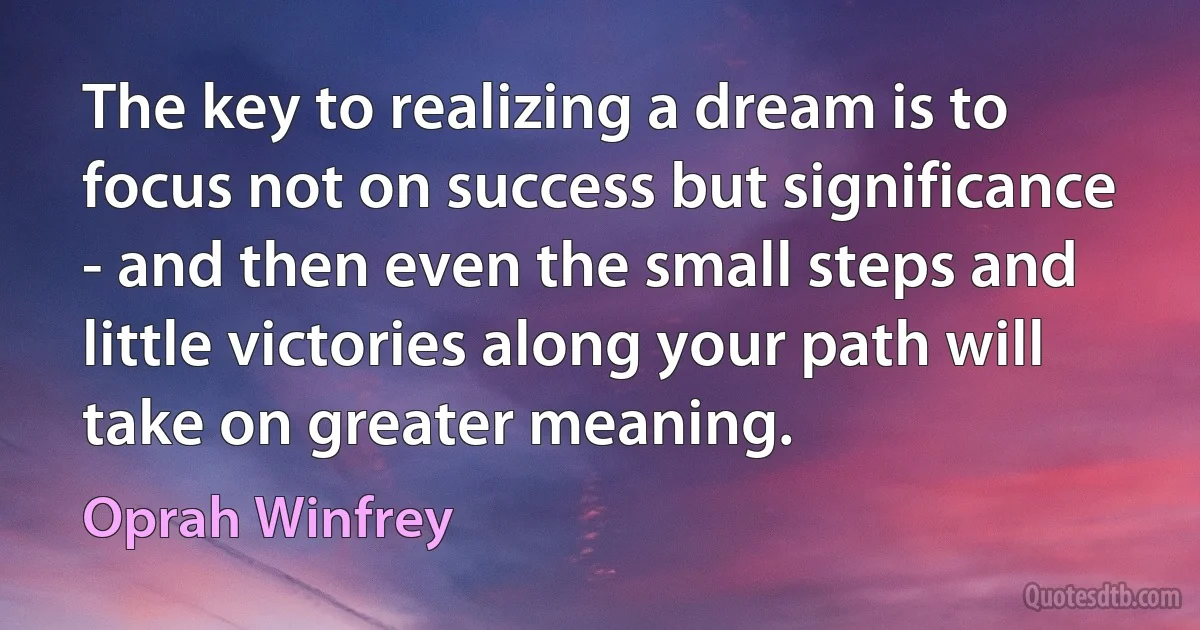 The key to realizing a dream is to focus not on success but significance - and then even the small steps and little victories along your path will take on greater meaning. (Oprah Winfrey)