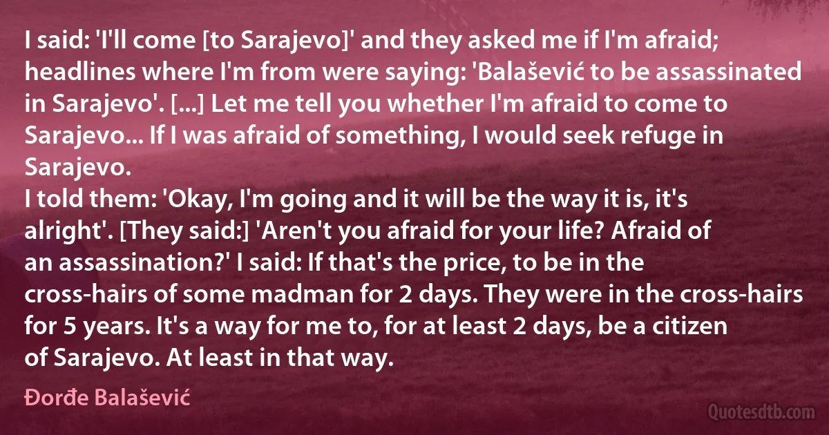 I said: 'I'll come [to Sarajevo]' and they asked me if I'm afraid; headlines where I'm from were saying: 'Balašević to be assassinated in Sarajevo'. [...] Let me tell you whether I'm afraid to come to Sarajevo... If I was afraid of something, I would seek refuge in Sarajevo.
I told them: 'Okay, I'm going and it will be the way it is, it's alright'. [They said:] 'Aren't you afraid for your life? Afraid of an assassination?' I said: If that's the price, to be in the cross-hairs of some madman for 2 days. They were in the cross-hairs for 5 years. It's a way for me to, for at least 2 days, be a citizen of Sarajevo. At least in that way. (Đorđe Balašević)