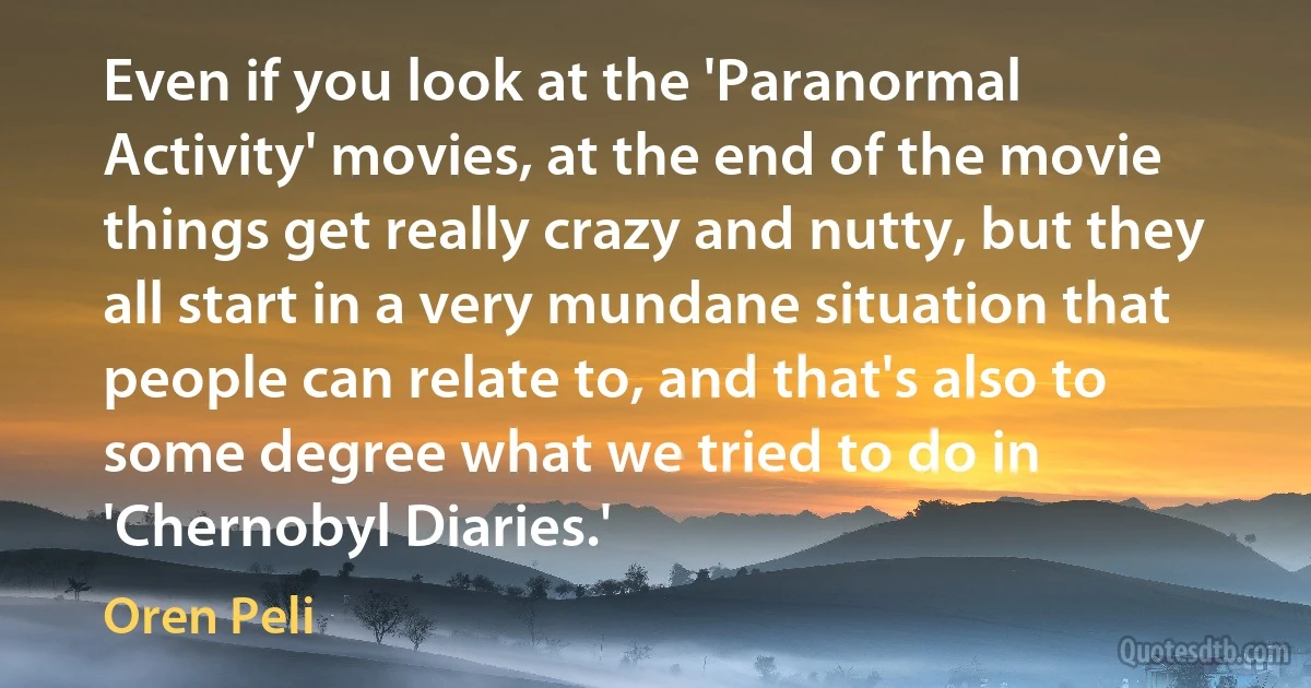 Even if you look at the 'Paranormal Activity' movies, at the end of the movie things get really crazy and nutty, but they all start in a very mundane situation that people can relate to, and that's also to some degree what we tried to do in 'Chernobyl Diaries.' (Oren Peli)