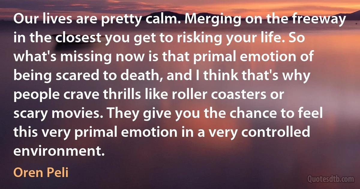 Our lives are pretty calm. Merging on the freeway in the closest you get to risking your life. So what's missing now is that primal emotion of being scared to death, and I think that's why people crave thrills like roller coasters or scary movies. They give you the chance to feel this very primal emotion in a very controlled environment. (Oren Peli)