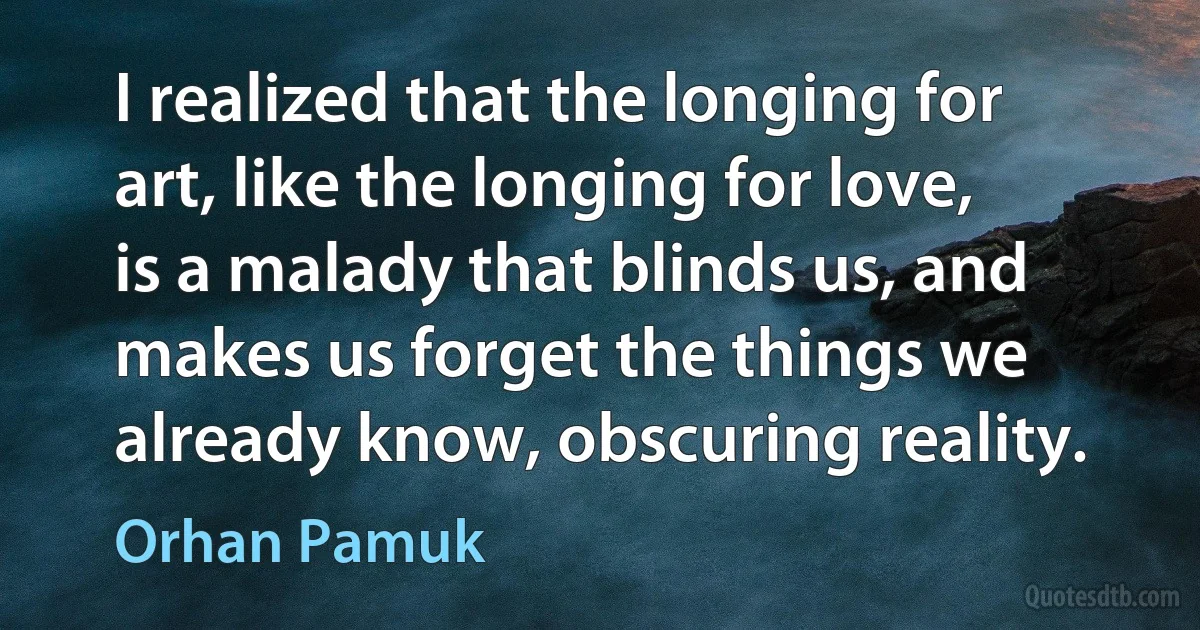 I realized that the longing for art, like the longing for love, is a malady that blinds us, and makes us forget the things we already know, obscuring reality. (Orhan Pamuk)