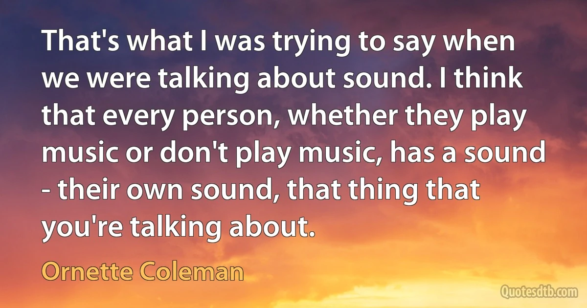 That's what I was trying to say when we were talking about sound. I think that every person, whether they play music or don't play music, has a sound - their own sound, that thing that you're talking about. (Ornette Coleman)