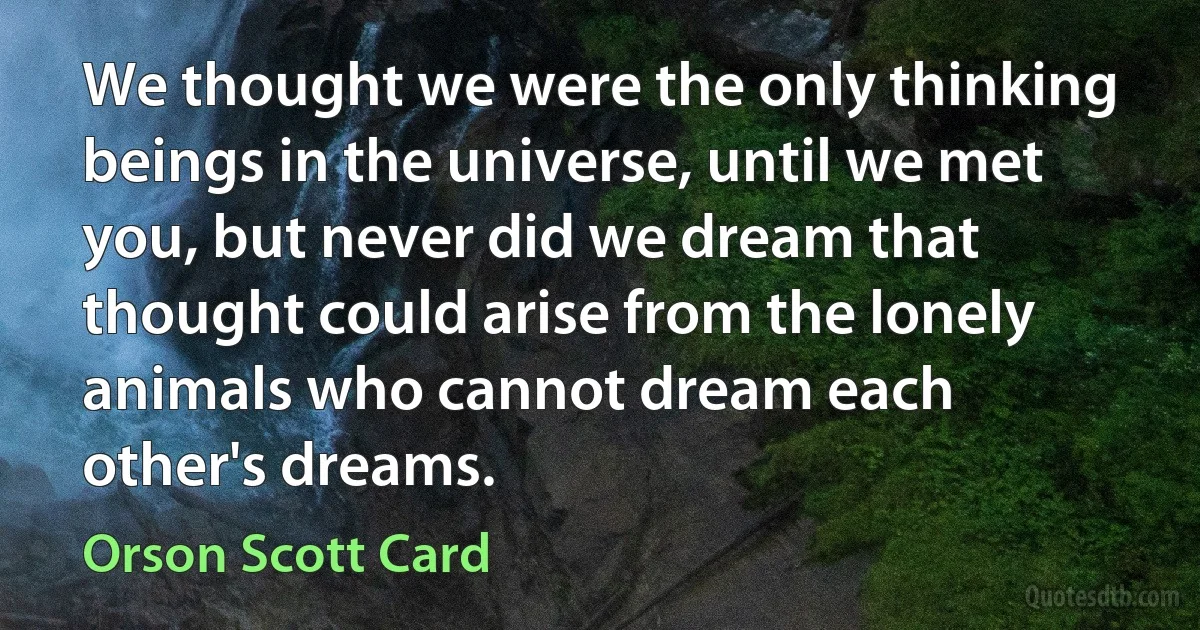 We thought we were the only thinking beings in the universe, until we met you, but never did we dream that thought could arise from the lonely animals who cannot dream each other's dreams. (Orson Scott Card)