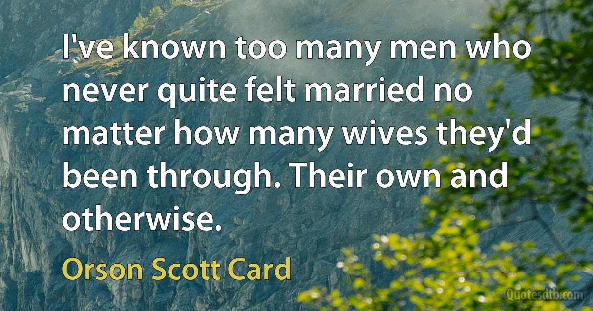 I've known too many men who never quite felt married no matter how many wives they'd been through. Their own and otherwise. (Orson Scott Card)