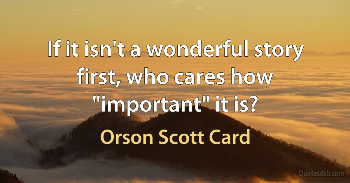 If it isn't a wonderful story first, who cares how "important" it is? (Orson Scott Card)