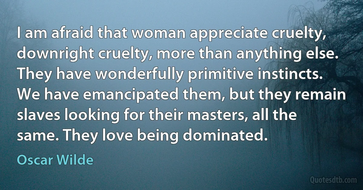 I am afraid that woman appreciate cruelty, downright cruelty, more than anything else. They have wonderfully primitive instincts. We have emancipated them, but they remain slaves looking for their masters, all the same. They love being dominated. (Oscar Wilde)