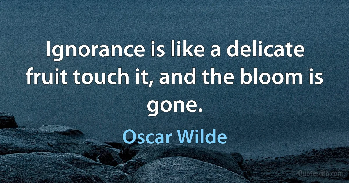 Ignorance is like a delicate fruit touch it, and the bloom is gone. (Oscar Wilde)