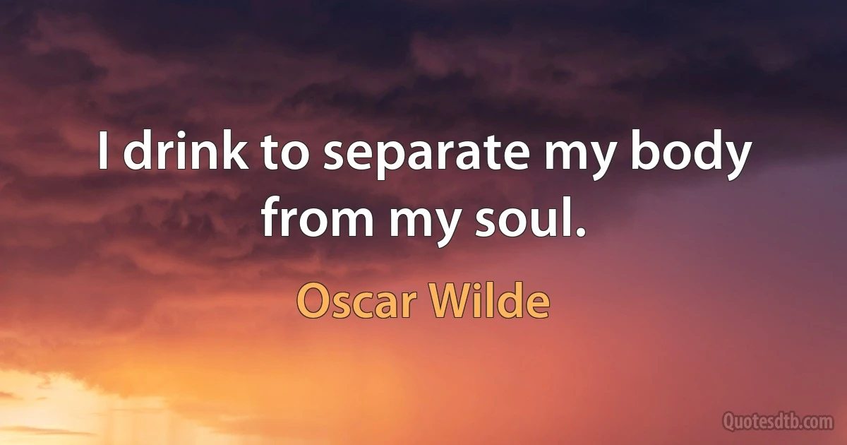 I drink to separate my body from my soul. (Oscar Wilde)