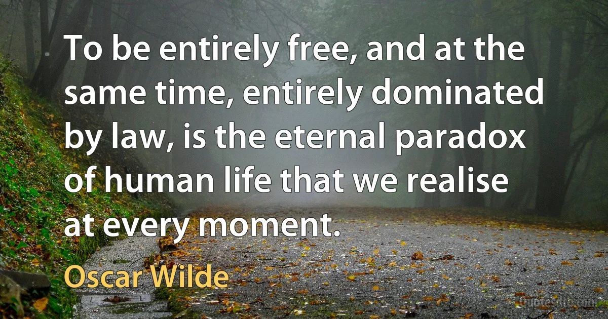 To be entirely free, and at the same time, entirely dominated by law, is the eternal paradox of human life that we realise at every moment. (Oscar Wilde)