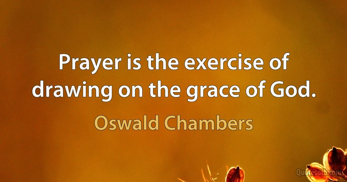 Prayer is the exercise of drawing on the grace of God. (Oswald Chambers)