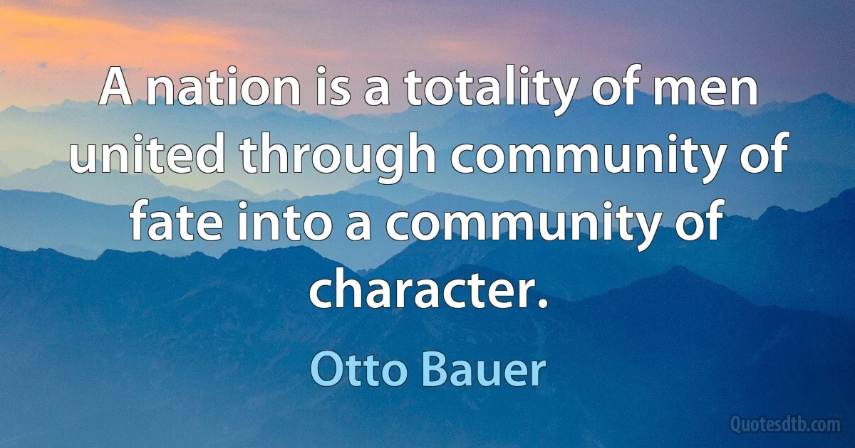 A nation is a totality of men united through community of fate into a community of character. (Otto Bauer)