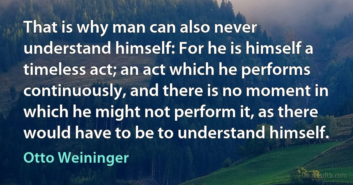 That is why man can also never understand himself: For he is himself a timeless act; an act which he performs continuously, and there is no moment in which he might not perform it, as there would have to be to understand himself. (Otto Weininger)